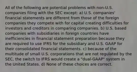 All of the following are potential problems with non-U.S. companies filing with the SEC except: a) U.S. companies' <a href='https://www.questionai.com/knowledge/kFBJaQCz4b-financial-statements' class='anchor-knowledge'>financial statements</a> are different from those of the foreign companies they compete with for capital creating difficulties for investors and creditors in comparing companies. b) U.S. based companies with subsidiaries in foreign countries have inefficiencies in financial statement preparation because they are required to use IFRS for the subsidiary and U.S. GAAP for their consolidated financial statements. c) because of the multitude of small U.S. corporations that are not regulated by the SEC, the switch to IFRS would create a "dual-GAAP" system in the United States. d) None of these choices are correct.