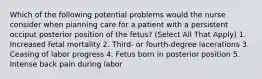 Which of the following potential problems would the nurse consider when planning care for a patient with a persistent occiput posterior position of the fetus? (Select All That Apply) 1. Increased fetal mortality 2. Third- or fourth-degree lacerations 3. Ceasing of labor progress 4. Fetus born in posterior position 5. Intense back pain during labor