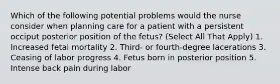 Which of the following potential problems would the nurse consider when planning care for a patient with a persistent occiput posterior position of the fetus? (Select All That Apply) 1. Increased fetal mortality 2. Third- or fourth-degree lacerations 3. Ceasing of labor progress 4. Fetus born in posterior position 5. Intense back pain during labor