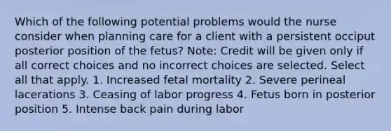 Which of the following potential problems would the nurse consider when planning care for a client with a persistent occiput posterior position of the fetus? Note: Credit will be given only if all correct choices and no incorrect choices are selected. Select all that apply. 1. Increased fetal mortality 2. Severe perineal lacerations 3. Ceasing of labor progress 4. Fetus born in posterior position 5. Intense back pain during labor