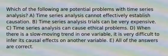 Which of the following are potential problems with time series analysis? A) Time series analysis cannot effectively establish causation. B) Time series analysis trials can be very expensive. C) Time series analysis can cause ethical problems. D) When there is a slow-moving trend in one variable, it is very difficult to infer its causal effects on another variable. E) All of the answers are correct.