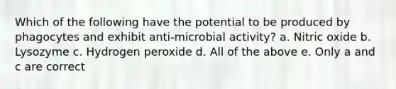 Which of the following have the potential to be produced by phagocytes and exhibit anti-microbial activity? a. Nitric oxide b. Lysozyme c. Hydrogen peroxide d. All of the above e. Only a and c are correct