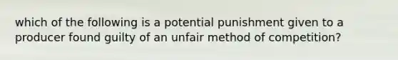 which of the following is a potential punishment given to a producer found guilty of an unfair method of competition?