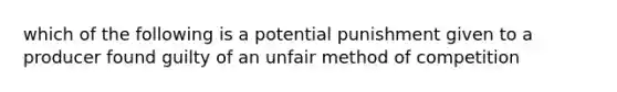 which of the following is a potential punishment given to a producer found guilty of an unfair method of competition