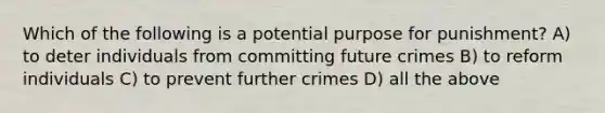 Which of the following is a potential purpose for punishment? A) to deter individuals from committing future crimes B) to reform individuals C) to prevent further crimes D) all the above