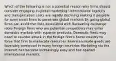 Which of the following is not a potential reason why firms should consider engaging in global marketing? International logistics and transportation costs are rapidly declining making it possible for even small firms to penetrate global markets By going global firms can avoid the risks associated with fluctuating exchange rates Foreign firms who are potential competitors may enter domestic markets with superior products. Domestic firms may need to counter-attack in the foreign firm's home country to force that firm to reallocate resources American-made goods are favorably perceived in many foreign countries Marketing via the Internet has become increasingly easy and has opened international markets.