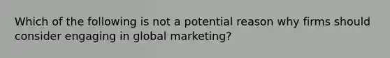 Which of the following is not a potential reason why firms should consider engaging in global marketing?