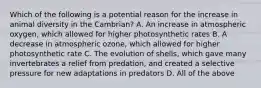 Which of the following is a potential reason for the increase in animal diversity in the Cambrian? A. An increase in atmospheric oxygen, which allowed for higher photosynthetic rates B. A decrease in atmospheric ozone, which allowed for higher photosynthetic rate C. The evolution of shells, which gave many invertebrates a relief from predation, and created a selective pressure for new adaptations in predators D. All of the above