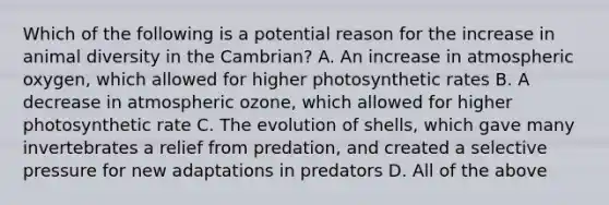 Which of the following is a potential reason for the increase in animal diversity in the Cambrian? A. An increase in atmospheric oxygen, which allowed for higher photosynthetic rates B. A decrease in atmospheric ozone, which allowed for higher photosynthetic rate C. The evolution of shells, which gave many invertebrates a relief from predation, and created a selective pressure for new adaptations in predators D. All of the above