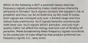 Which of the following is NOT a potential reason that low-frequency signals produced by males could prove inherently attractive to females? Such signals increase the signaler's risk of predation and thus can be emitted only by the most fit males. Such signals are conveyed only over a limited range and thus reduce male promiscuity. Such signals honestly communicate male body size. Such signals attract parasites, and only high-quality males can afford the energy and time cost of fending off parasites. Males broadcasting lower-frequency signals contribute to the production of male offspring that produce preferred low-frequency signals (i.e., sexy sons).