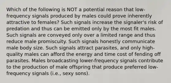 Which of the following is NOT a potential reason that low-frequency signals produced by males could prove inherently attractive to females? Such signals increase the signaler's risk of predation and thus can be emitted only by the most fit males. Such signals are conveyed only over a limited range and thus reduce male promiscuity. Such signals honestly communicate male body size. Such signals attract parasites, and only high-quality males can afford the energy and time cost of fending off parasites. Males broadcasting lower-frequency signals contribute to the production of male offspring that produce preferred low-frequency signals (i.e., sexy sons).