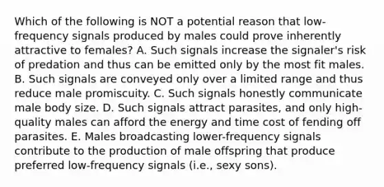 Which of the following is NOT a potential reason that low-frequency signals produced by males could prove inherently attractive to females? A. Such signals increase the signaler's risk of predation and thus can be emitted only by the most fit males. B. Such signals are conveyed only over a limited range and thus reduce male promiscuity. C. Such signals honestly communicate male body size. D. Such signals attract parasites, and only high-quality males can afford the energy and time cost of fending off parasites. E. Males broadcasting lower-frequency signals contribute to the production of male offspring that produce preferred low-frequency signals (i.e., sexy sons).