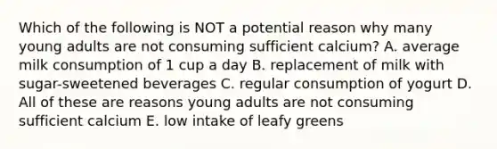 Which of the following is NOT a potential reason why many young adults are not consuming sufficient calcium? A. average milk consumption of 1 cup a day B. replacement of milk with sugar-sweetened beverages C. regular consumption of yogurt D. All of these are reasons young adults are not consuming sufficient calcium E. low intake of leafy greens