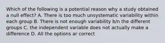 Which of the following is a potential reason why a study obtained a null effect? A. There is too much unsystematic variability within each group B. There is not enough variability b/n the different groups C. the independent variable does not actually make a difference D. All the options ar correct