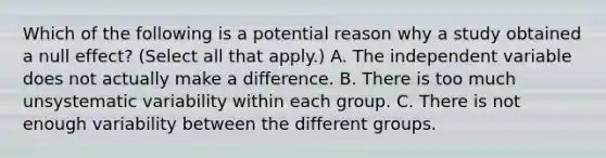 Which of the following is a potential reason why a study obtained a null effect? (Select all that apply.) A. The independent variable does not actually make a difference. B. There is too much unsystematic variability within each group. C. There is not enough variability between the different groups.