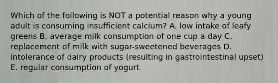 Which of the following is NOT a potential reason why a young adult is consuming insufficient calcium? A. low intake of leafy greens B. average milk consumption of one cup a day C. replacement of milk with sugar-sweetened beverages D. intolerance of dairy products (resulting in gastrointestinal upset) E. regular consumption of yogurt