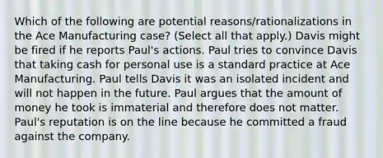 Which of the following are potential reasons/rationalizations in the Ace Manufacturing case? (Select all that apply.) Davis might be fired if he reports Paul's actions. Paul tries to convince Davis that taking cash for personal use is a standard practice at Ace Manufacturing. Paul tells Davis it was an isolated incident and will not happen in the future. Paul argues that the amount of money he took is immaterial and therefore does not matter. Paul's reputation is on the line because he committed a fraud against the company.