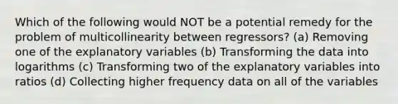 Which of the following would NOT be a potential remedy for the problem of multicollinearity between regressors? (a) Removing one of the explanatory variables (b) Transforming the data into logarithms (c) Transforming two of the explanatory variables into ratios (d) Collecting higher frequency data on all of the variables