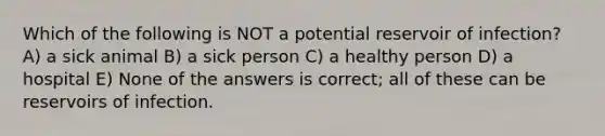 Which of the following is NOT a potential reservoir of infection? A) a sick animal B) a sick person C) a healthy person D) a hospital E) None of the answers is correct; all of these can be reservoirs of infection.