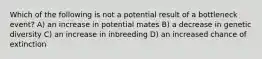 Which of the following is not a potential result of a bottleneck event? A) an increase in potential mates B) a decrease in genetic diversity C) an increase in inbreeding D) an increased chance of extinction