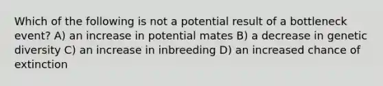 Which of the following is not a potential result of a bottleneck event? A) an increase in potential mates B) a decrease in genetic diversity C) an increase in inbreeding D) an increased chance of extinction