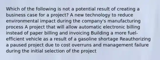 Which of the following is not a potential result of creating a business case for a project? A new technology to reduce environmental impact during the company's manufacturing process A project that will allow automatic electronic billing instead of paper billing and invoicing Building a more fuel-efficient vehicle as a result of a gasoline shortage Reauthorizing a paused project due to cost overruns and management failure during the initial selection of the project