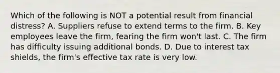 Which of the following is NOT a potential result from financial distress? A. Suppliers refuse to extend terms to the firm. B. Key employees leave the firm, fearing the firm won't last. C. The firm has difficulty issuing additional bonds. D. Due to interest tax shields, the firm's effective tax rate is very low.