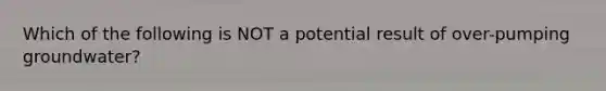 Which of the following is NOT a potential result of over-pumping groundwater?