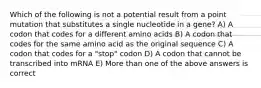 Which of the following is not a potential result from a point mutation that substitutes a single nucleotide in a gene? A) A codon that codes for a different amino acids B) A codon that codes for the same amino acid as the original sequence C) A codon that codes for a "stop" codon D) A codon that cannot be transcribed into mRNA E) More than one of the above answers is correct