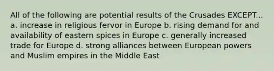 All of the following are potential results of the Crusades EXCEPT... a. increase in religious fervor in Europe b. rising demand for and availability of eastern spices in Europe c. generally increased trade for Europe d. strong alliances between European powers and Muslim empires in the Middle East