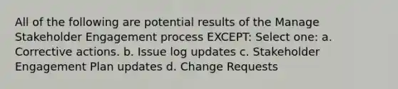 All of the following are potential results of the Manage Stakeholder Engagement process EXCEPT: Select one: a. Corrective actions. b. Issue log updates c. Stakeholder Engagement Plan updates d. Change Requests