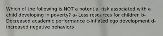 Which of the following is NOT a potential risk associated with a child developing in poverty? a- Less resources for children b- Decreased academic performance c-Inflated ego development d-Increased negative behaviors