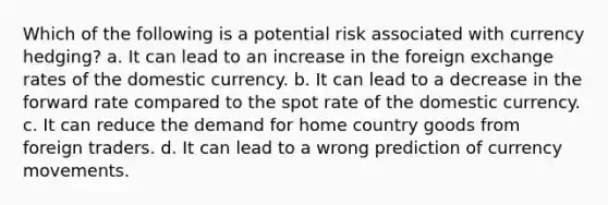 Which of the following is a potential risk associated with currency hedging? a. It can lead to an increase in the foreign exchange rates of the domestic currency. b. It can lead to a decrease in the forward rate compared to the spot rate of the domestic currency. c. It can reduce the demand for home country goods from foreign traders. d. It can lead to a wrong prediction of currency movements.