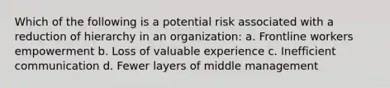 Which of the following is a potential risk associated with a reduction of hierarchy in an organization: a. Frontline workers empowerment b. Loss of valuable experience c. Inefficient communication d. Fewer layers of middle management