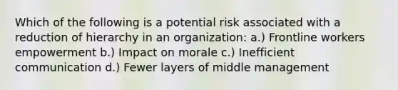 Which of the following is a potential risk associated with a reduction of hierarchy in an organization: a.) Frontline workers empowerment b.) Impact on morale c.) Inefficient communication d.) Fewer layers of middle management