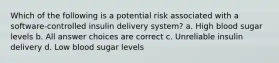 Which of the following is a potential risk associated with a software-controlled insulin delivery system? a. High blood sugar levels b. All answer choices are correct c. Unreliable insulin delivery d. Low blood sugar levels