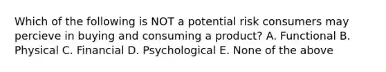 Which of the following is NOT a potential risk consumers may percieve in buying and consuming a product? A. Functional B. Physical C. Financial D. Psychological E. None of the above