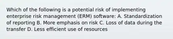 Which of the following is a potential risk of implementing enterprise risk management (ERM) software: A. Standardization of reporting B. More emphasis on risk C. Loss of data during the transfer D. Less efficient use of resources