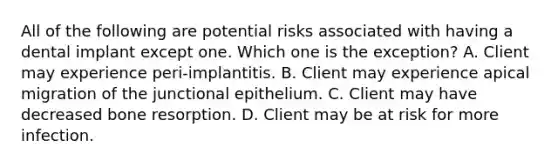 All of the following are potential risks associated with having a dental implant except one. Which one is the exception? A. Client may experience peri-implantitis. B. Client may experience apical migration of the junctional epithelium. C. Client may have decreased bone resorption. D. Client may be at risk for more infection.