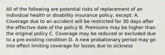 All of the following are potential risks of replacement of an individual health or disability insurance policy, except: A. Coverage due to an accident will be restricted for 30 days after the effective date of the policy B. Premiums may be higher than the original policy C. Coverage may be reduced or excluded due to a pre-existing condition D. A new probationary period may go into effect limiting coverage for losses due to sickness