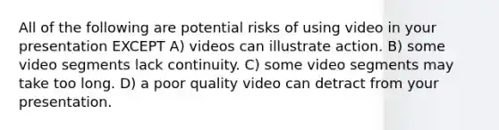 All of the following are potential risks of using video in your presentation EXCEPT A) videos can illustrate action. B) some video segments lack continuity. C) some video segments may take too long. D) a poor quality video can detract from your presentation.