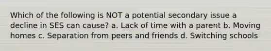 Which of the following is NOT a potential secondary issue a decline in SES can cause? a. Lack of time with a parent b. Moving homes c. Separation from peers and friends d. Switching schools