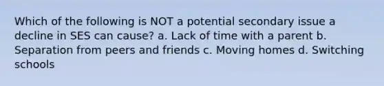 Which of the following is NOT a potential secondary issue a decline in SES can cause? a. Lack of time with a parent b. Separation from peers and friends c. Moving homes d. Switching schools