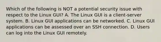 Which of the following is NOT a potential security issue with respect to the Linux GUI? A. The Linux GUI is a client-server system. B. Linux GUI applications can be networked. C. Linux GUI applications can be assessed over an SSH connection. D. Users can log into the Linux GUI remotely.