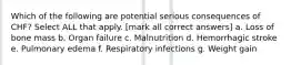 Which of the following are potential serious consequences of CHF? Select ALL that apply. [mark all correct answers] a. Loss of bone mass b. Organ failure c. Malnutrition d. Hemorrhagic stroke e. Pulmonary edema f. Respiratory infections g. Weight gain