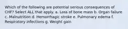 Which of the following are potential serious consequences of CHF? Select ALL that apply. a. Loss of bone mass b. Organ failure c. Malnutrition d. Hemorrhagic stroke e. Pulmonary edema f. Respiratory infections g. Weight gain