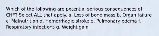 Which of the following are potential serious consequences of CHF? Select ALL that apply. a. Loss of bone mass b. Organ failure c. Malnutrition d. Hemorrhagic stroke e. Pulmonary edema f. Respiratory infections g. Weight gain