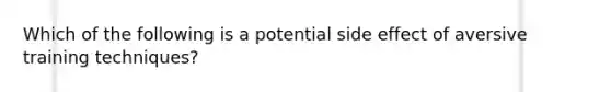 Which of the following is a potential side effect of aversive training techniques?