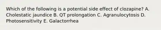 Which of the following is a potential side effect of clozapine? A. Cholestatic jaundice B. QT prolongation C. Agranulocytosis D. Photosensitivity E. Galactorrhea