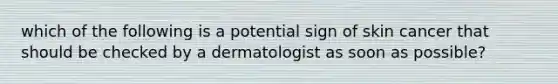 which of the following is a potential sign of skin cancer that should be checked by a dermatologist as soon as possible?